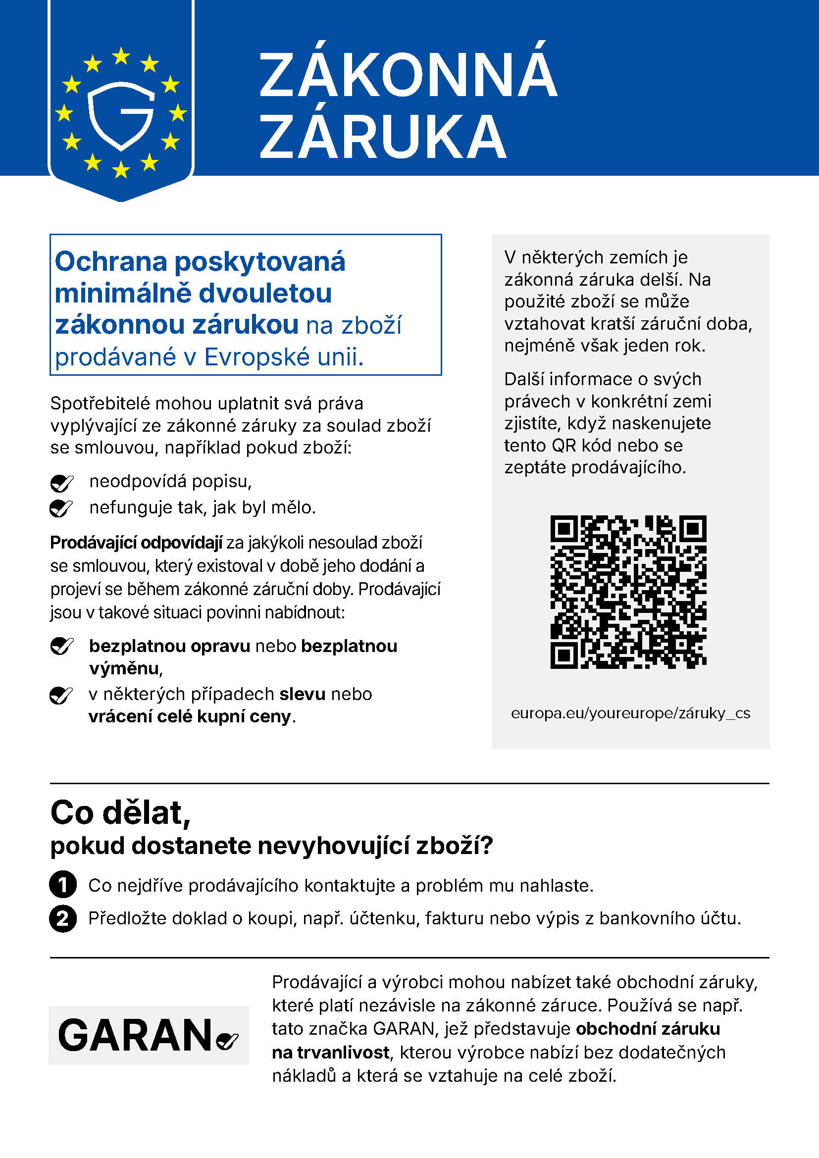 Zákonná záruka. Ochrana poskytovaná minimálně dvouletou zákonnou zárukou na zboží prodávané v Evropské unii. Spotřebitelé mohou uplatnit svá práva vyplývající ze zákonné záruky za soulad zboží se smlouvou, například pokud zboží: neodpovídá popisu, nefunguje tak, jak by mělo. Prodávající odpovídají za jakýkoli nesoulad zboží se smlouvou, který existoval v době jeho dodání a projeví se během zákonné záruční doby. Prodávající jsou v takové situaci povinni nabídnout: bezplatnou opravu nebo bezplatnou výměnu, v některých případech slevu nebo vrácení celé kupní ceny. V některých zemích je zákonná záruka delší. Na použité zboží se může vztahovat kratší záruční doba, nejméně však jeden rok. Další informace o svých právech v konkrétní zemi zjistíte, když naskenujete tento QR kód nebo se zeptáte prodávajícího. europa.eu/youreurope/záruky_cs Co dělat, pokud dostanete nevyhovující zboží: 1. co nejdříve prodávajícího kontaktujte a problém mu nahlaste; 2. předložte doklad o koupi, např. účtenku, fakturu nebo výpis z bankovního účtu. Prodávající a výrobci mohou nabízet také obchodní záruky, které platí nezávisle na zákonné záruce. Používá se např. tato značka GARAN, jež představuje obchodní záruku na trvanlivost, kterou výrobce nabízí bez dodatečných nákladů a která se vztahuje na celé zboží.